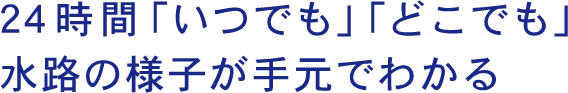 24時間「いつでも」「どこでも」水路の様子が手元でわかる!